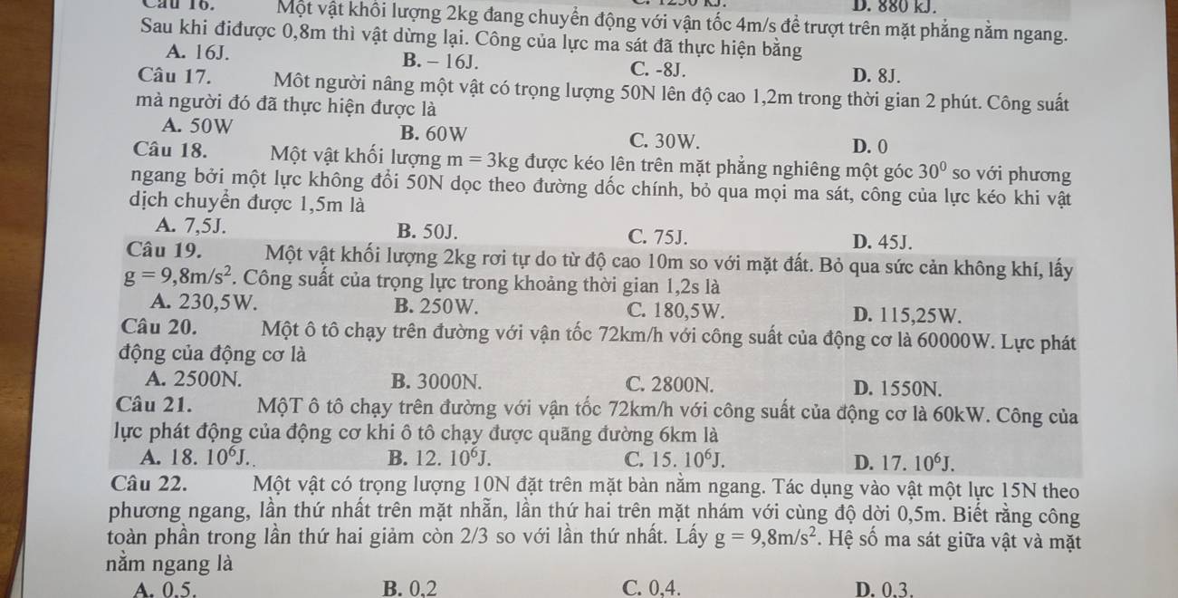 D. 880 kJ.
Cau 16. Một vật khôi lượng 2kg đang chuyển động với vận tốc 4m/s để trượt trên mặt phẳng nằm ngang.
Sau khi điđược 0,8m thì vật dừng lại. Công của lực ma sát đã thực hiện bằng
A. 16J. B. - 16J. C. -8J. D. 8J.
Câu 17. Một người nâng một vật có trọng lượng 50N lên độ cao 1,2m trong thời gian 2 phút. Công suất
mà người đó đã thực hiện được là
A. 50W B. 60W C. 30W.
D. 0
Câu 18. Một vật khối lượng m=3kg được kéo lên trên mặt phẳng nghiêng một góc 30° so với phương
ngang bởi một lực không đổi 50N dọc theo đường dốc chính, bỏ qua mọi ma sát, công của lực kéo khi vật
dịch chuyển được 1,5m là
A. 7,5J. B. 50J. C. 75J. D. 45J.
Câu 19. Một vật khối lượng 2kg rơi tự do từ độ cao 10m so với mặt đất. Bỏ qua sức cản không khí, lấy
g=9,8m/s^2. Công suất của trọng lực trong khoảng thời gian 1,2s là
A. 230,5W. B. 250W. C. 180,5W. D. 115,25W.
Câu 20. Một ô tô chạy trên đường với vận tốc 72km/h với công suất của động cơ là 60000W. Lực phát
động của động cơ là
A. 2500N. B. 3000N. C. 2800N. D. 1550N.
Câu 21. MộT ô tô chạy trên đường với vận tốc 72km/h với công suất của động cơ là 60kW. Công của
lực phát động của động cơ khi ô tô chạy được quãng đường 6km là
A. 18. 10^6J. B. 12.10^6J. C. 15.10^6J. D. 17.10^6J.
Câu 22. Một vật có trọng lượng 10N đặt trên mặt bàn nằm ngang. Tác dụng vào vật một lực 15N theo
phương ngang, lần thứ nhất trên mặt nhẫn, lần thứ hai trên mặt nhám với cùng độ dời 0,5m. Biết rằng công
toàn phần trong lần thứ hai giảm còn 2/3 so với lần thứ nhất. Lấy g=9,8m/s^2. Hệ số ma sát giữa vật và mặt
nằm ngang là
A. 0.5. B. 0.2 C. 0,4. D. 0.3.