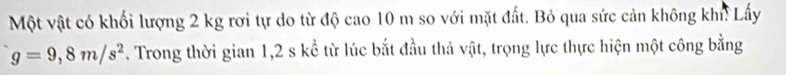 Một vật có khối lượng 2 kg rơi tự do từ độ cao 10 m so với mặt đất. Bỏ qua sức cản không khn Lấy
g=9,8m/s^2. Trong thời gian 1, 2 s kể từ lúc bắt đầu thả vật, trọng lực thực hiện một công bằng