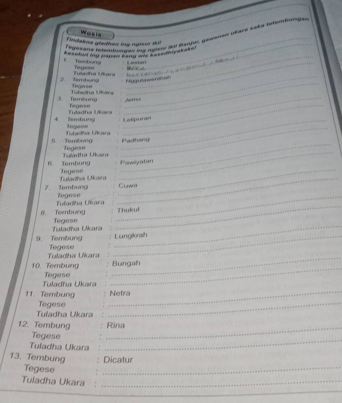 Wasis 
Tegesana tetembungan ing ngisor ikil Banjur, gawenen ukara saka tetemb un ga 
Tindakna gladhen ing n g is or ik it 
kasebut ing papan kang wis kasedhlyakake 
1. Tembung _Lestari 
Tegese 
Tuladha Ukara 
_ 
2. Tembung 
enth ah 
Tegese 
_ 
_ 
Tuladha Ukāra 
Tegese 
_ 
Tuladha Ukara 
Tegese 
Tuladha Ukara 
_ 
3. Tembung 
4. Tembung _Lelipuran 
5. Tembung Padhang 
Tegese 
Tuladha Ukara 
_ 
6. Tembung Pawiyatan 
Tegese 
_ 
_ 
Tuladha Ukara_ 
7. Tembung Cuwa 
Tegese 
_ 
Tuladha Ukara 
8. Tembung Thukul 
Tegese 
_ 
Tuladha Ukara 
_ 
9. Tembung _Lungkrah 
Tegese 
_ 
Tuladha Ukara_ 
10. Tembung Bungah 
Tegese 
Tuladha Ukara 
_ 
11. Tembung Netra 
Tegese 
_ 
Tuladha Ukara 
_ 
12. Tembung _Rina 
Tegese 
Tuladha Ukara 
_ 
_ 
13. Tembung 
Dicatur 
Tegese 
Tuladha Ukara :_ 
_ 
_