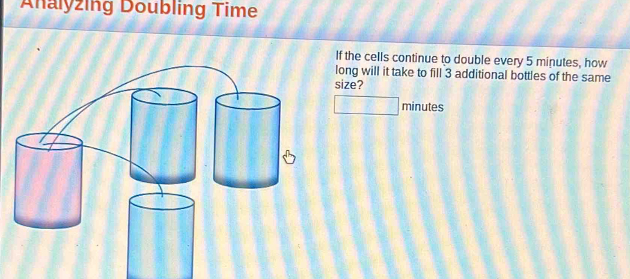 Analyzing Doubling Time 
If the cells continue to double every 5 minutes, how 
long will it take to fill 3 additional bottles of the same 
size?
minutes