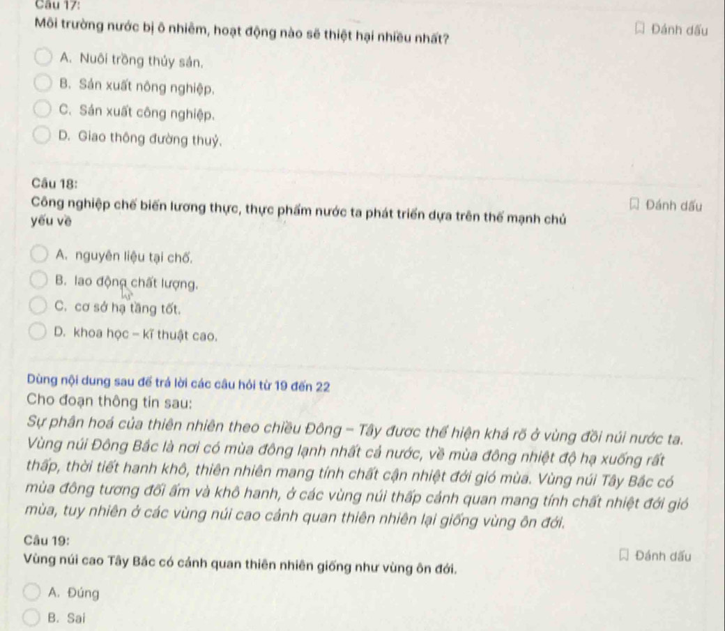 Đánh dấu
Môi trường nước bị ô nhiêm, hoạt động nào sẽ thiệt hại nhiều nhất?
A. Nuôi trồng thủy sản.
B. Sản xuất nông nghiệp.
C. Sản xuất công nghiệp.
D. Giao thông đường thuỷ.
Câu 18:
Đánh dấu
Công nghiệp chế biến lương thực, thực phẩm nước ta phát triển dựa trên thế mạnh chủ
yếu về
A. nguyên liệu tại chố.
B. lao động chất lượng.
C. cơ sở hạ tầng tốt.
D. khoa học - kĩ thuật cao.
Dùng nội dung sau để trá lời các câu hỏi từ 19 đến 22
Cho đoạn thông tin sau:
Sự phân hoá của thiên nhiên theo chiều Đông - Tây được thể hiện khá rõ ở vùng đồi núi nước ta.
Vùng núi Đông Bắc là nơi có mùa đông lạnh nhất cả nước, về mùa đông nhiệt độ hạ xuống rất
thấp, thời tiết hanh khô, thiên nhiên mang tính chất cận nhiệt đới gió mùa. Vùng núi Tây Bắc có
mùa đông tương đối ấm và khô hanh, ở các vùng núi thấp cảnh quan mang tính chất nhiệt đới gió
mùa, tuy nhiên ở các vùng núi cao cảnh quan thiên nhiên lại giống vùng ôn đới.
Câu 19:
Đánh dấu
Vùng núi cao Tây Bắc có cảnh quan thiên nhiên giống như vùng ôn đới.
A. Đúng
B. Sai
