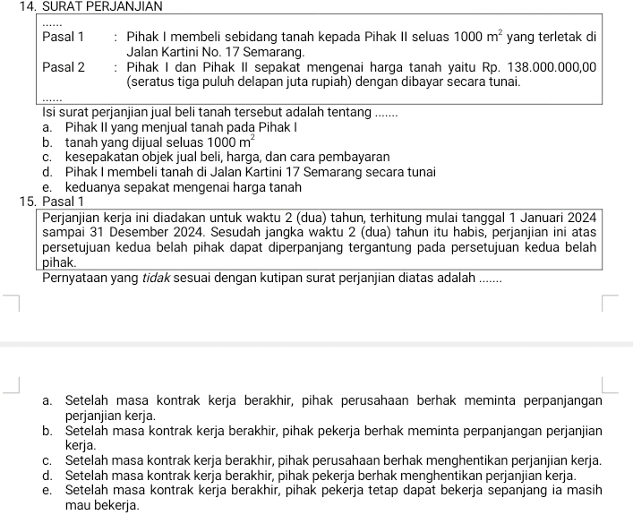 SURAT PERJANJIAN
Pasal 1 : Pihak I membeli sebidang tanah kepada Pihak II seluas 1000m^2 yang terletak di
Jalan Kartini No. 17 Semarang.
Pasal 2 Pihak I dan Pihak II sepakat mengenai harga tanah yaitu Rp. 138.000.000,00
(seratus tiga puluh delapan juta rupiah) dengan dibayar secara tunai.
Isi surat perjanjian jual beli tanah tersebut adalah tentang .......
a. Pihak II yang menjual tanah pada Pihak I
b. tanah yang dijual seluas 1000m^2
c. kesepakatan objek jual beli, harga, dan cara pembayaran
d. Pihak I membeli tanah di Jalan Kartini 17 Semarang secara tunai
e. keduanya sepakat mengenai harga tanah
15. Pasal 1
Perjanjian kerja ini diadakan untuk waktu 2 (dua) tahun, terhitung mulai tanggal 1 Januari 2024
sampai 31 Desember 2024. Sesudah jangka waktu 2 (dua) tahun itu habis, perjanjian ini atas
persetujuan kedua belah pihak dapat diperpanjang tergantung pada persetujuan kedua belah
pihak.
Pernyataan yang tidak sesuai dengan kutipan surat perjanjian diatas adalah ......
a. Setelah masa kontrak kerja berakhir, pihak perusahaan berhak meminta perpanjangan
perjanjian kerja.
b. Setelah masa kontrak kerja berakhir, pihak pekerja berhak meminta perpanjangan perjanjian
kerja.
c. Setelah masa kontrak kerja berakhir, pihak perusahaan berhak menghentikan perjanjian kerja.
d. Setelah masa kontrak kerja berakhir, pihak pekerja berhak menghentikan perjanjian kerja.
e. Setelah masa kontrak kerja berakhir, pihak pekerja tetap dapat bekerja sepanjang ia masih
mau bekerja.