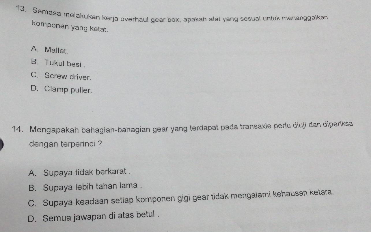 Semasa melakukan kerja overhaul gear box, apakah alat yang sesuai untuk menanggalkan
komponen yang ketat.
A. Mallet.
B. Tukul besi .
C. Screw driver.
D. Clamp puller.
14. Mengapakah bahagian-bahagian gear yang terdapat pada transaxle perlu diuji dan diperiksa
dengan terperinci ?
A. Supaya tidak berkarat .
B. Supaya lebih tahan lama .
C. Supaya keadaan setiap komponen gigi gear tidak mengalami kehausan ketara.
D. Semua jawapan di atas betul .