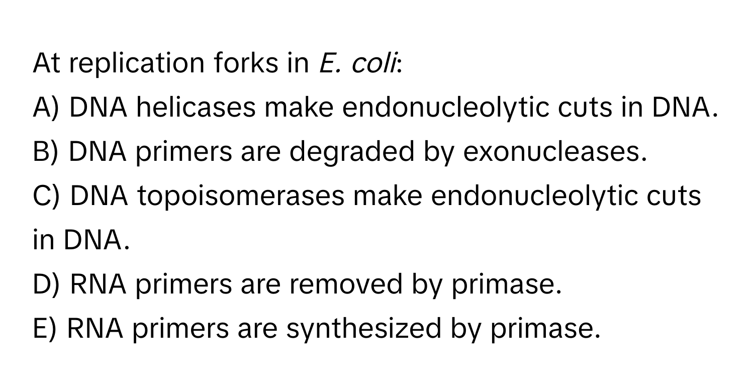 At replication forks in *E. coli*:

A) DNA helicases make endonucleolytic cuts in DNA.
B) DNA primers are degraded by exonucleases.
C) DNA topoisomerases make endonucleolytic cuts in DNA.
D) RNA primers are removed by primase.
E) RNA primers are synthesized by primase.