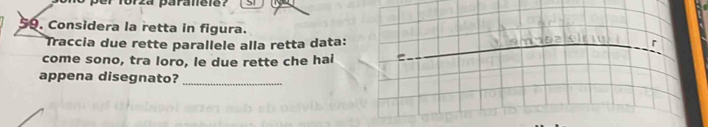 forza paraléle? 5 
59. Considera la retta in figura. 
Traccia due rette parallele alla retta data: _r 
come sono, tra loro, le due rette che hai C 
appena disegnato? 
_