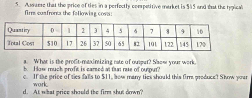 Assume that the price of ties in a perfectly competitive market is $15 and that the typical 
firm confronts the following costs: 
a. What is the profit-maximizing rate of output? Show your work. 
b. How much profit is earned at that rate of output? 
c. If the price of ties falls to $11, how many ties should this firm produce? Show your 
work. 
d. At what price should the firm shut down?