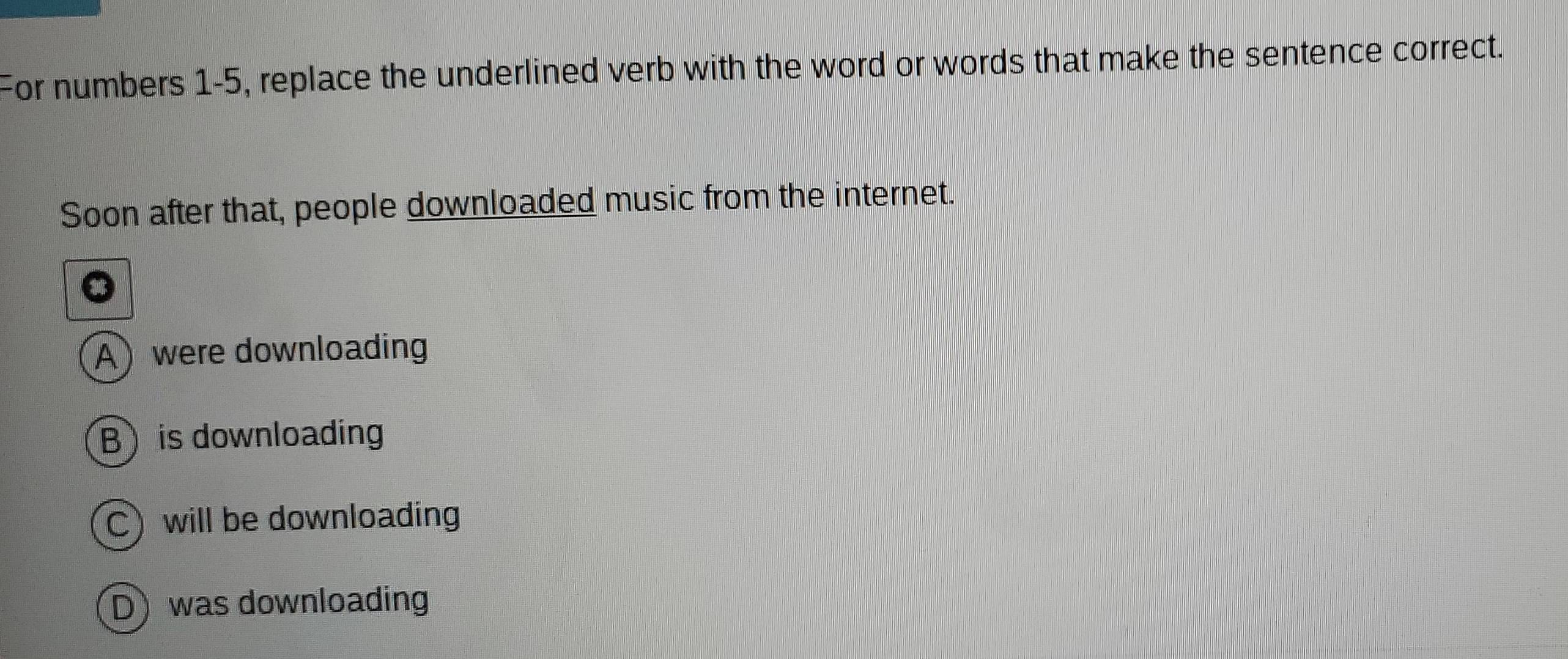 For numbers 1-5, replace the underlined verb with the word or words that make the sentence correct.
Soon after that, people downloaded music from the internet.
Awere downloading
B is downloading
C will be downloading
D was downloading