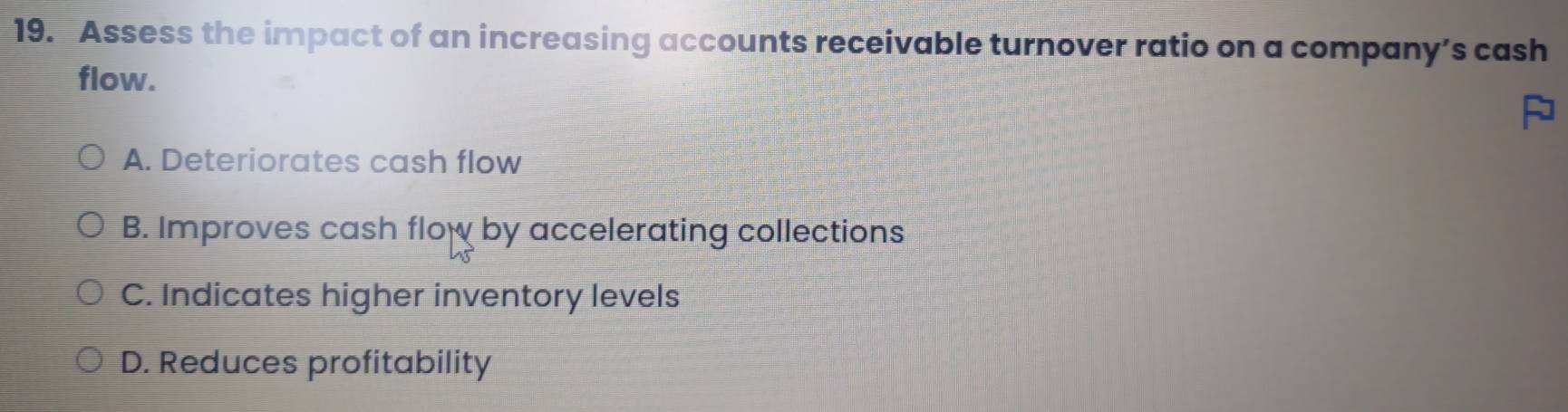 Assess the impact of an increasing accounts receivable turnover ratio on a company’s cash
flow.
A. Deteriorates cash flow
B. Improves cash flow by accelerating collections
C. Indicates higher inventory levels
D. Reduces profitability