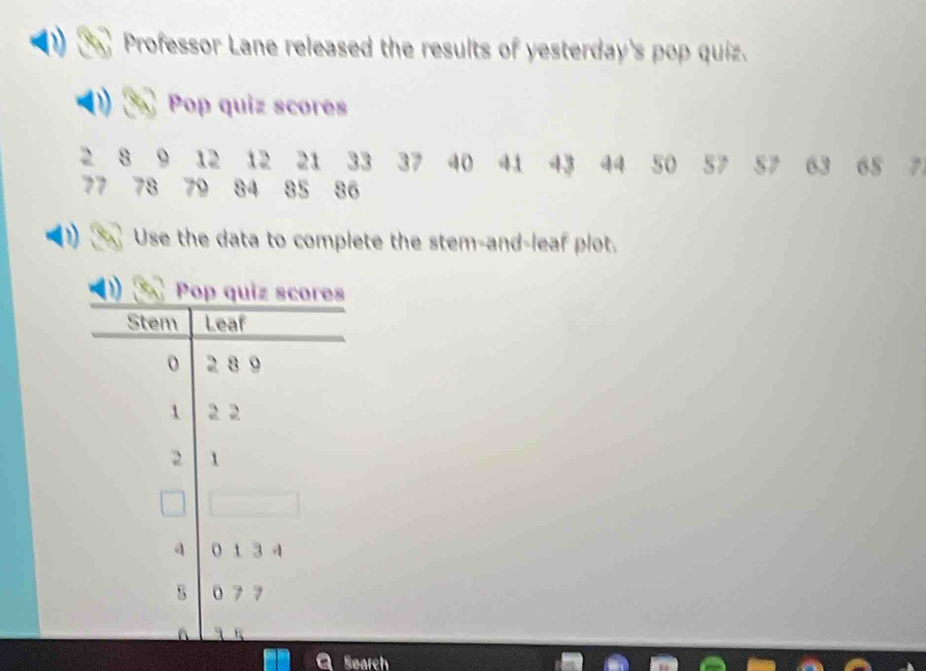 Professor Lane released the results of yesterday's pop quiz. 
Pop quiz scores
2 8 9 12 12 21 33 37 40 41 43 44 50 57 S7 63 65
77 78 86
Use the data to complete the stem-and-leaf plot. 
Search