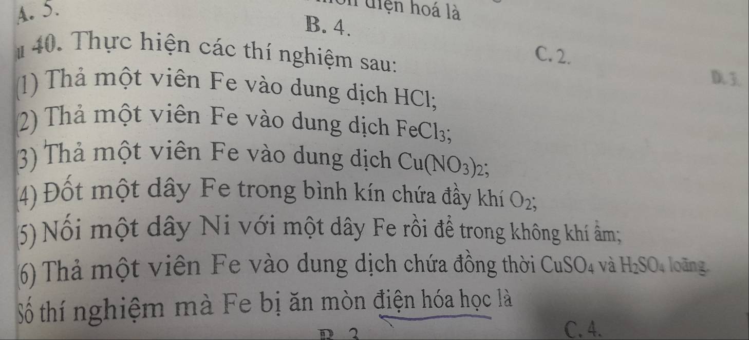 A. 5.
n diện hoá là
B. 4.
# 40. Thực hiện các thí nghiệm sau:
C. 2.
D. 3
(1) Thả một viên Fe vào dung dịch HCl;
2) Thả một viên Fe vào dung dịch FeCl3;
3) Thả một viên Fe vào dung dịch Cu(NO_3) : 2、
(4) Đốt một dây Fe trong bình kín chứa đầy khí O_2; 
(5) Nổi một dây Ni với một dây Fe rồi để trong không khí ẩm;
6) Thả một viên Fe vào dung dịch chứa đồng thời CuSO_4 và H_2SO_4 loãng
Số thí nghiệm mà Fe bị ăn mòn điện hóa học là
D 2 C. 4.