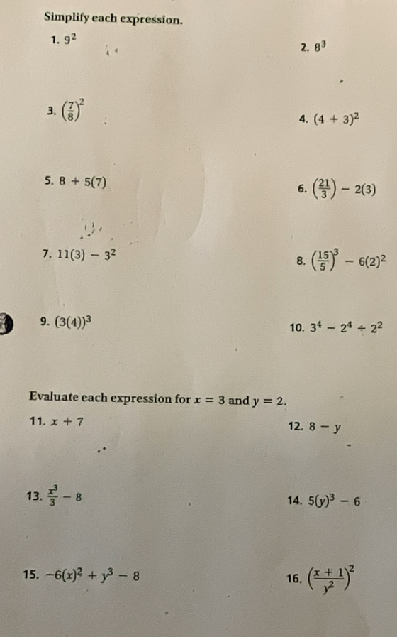 Simplify each expression. 
1. 9^2
2. 8^3
3. ( 7/8 )^2
4. (4+3)^2
5. 8+5(7)
6. ( 21/3 )-2(3)
7. 11(3)-3^2
8. ( 15/5 )^3-6(2)^2
9. (3(4))^3 10. 3^4-2^4/ 2^2
Evaluate each expression for x=3 and y=2. 
11. x+7
12. 8-y
13.  x^3/3 -8 14. 5(y)^3-6
15. -6(x)^2+y^3-8 16. ( (x+1)/y^2 )^2