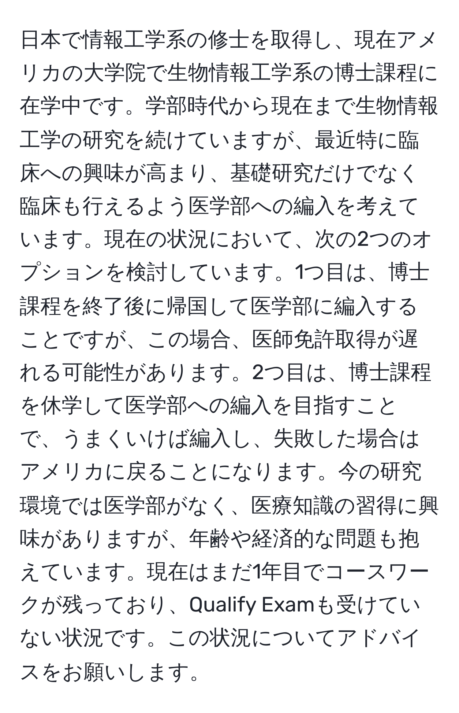 日本で情報工学系の修士を取得し、現在アメリカの大学院で生物情報工学系の博士課程に在学中です。学部時代から現在まで生物情報工学の研究を続けていますが、最近特に臨床への興味が高まり、基礎研究だけでなく臨床も行えるよう医学部への編入を考えています。現在の状況において、次の2つのオプションを検討しています。1つ目は、博士課程を終了後に帰国して医学部に編入することですが、この場合、医師免許取得が遅れる可能性があります。2つ目は、博士課程を休学して医学部への編入を目指すことで、うまくいけば編入し、失敗した場合はアメリカに戻ることになります。今の研究環境では医学部がなく、医療知識の習得に興味がありますが、年齢や経済的な問題も抱えています。現在はまだ1年目でコースワークが残っており、Qualify Examも受けていない状況です。この状況についてアドバイスをお願いします。