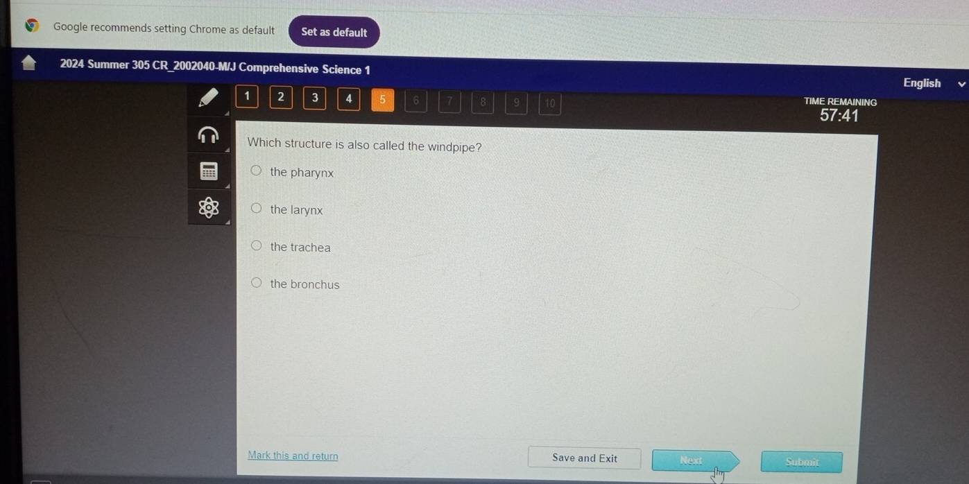 Google recommends setting Chrome as default Set as default
2024 Summer 305 CR_2002040-M/J Comprehensive Science 1 English
1 2 3 4 5 6 7 8 9 10 TIME REMAINING
57:41
Which structure is also called the windpipe?
the pharynx
the larynx
the trachea
the bronchus
Mark this and return Save and Exit Next Submit
