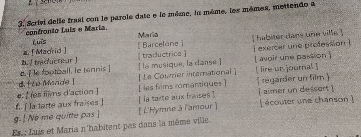 achèle f 
3. Scrivi delle frasi con le parole date e le même, lα même, les mêmes, mettendo a 
confronto Luis e Maria. 
Maria 
Luis 
a. [ Madrid ] [ Barcelone ] [ habiter dans une ville ] 
b. [ traducteur ] [ traductrice ] [ exercer une profession ] 
c. [ le football, le tennis ] ( la musique, la danse ] [ avoir une passion ] 
d. [ Le Monde ] [ Le Courrier international ] [ lire un journal ] 
e. [ les films d'action ] [ les films romantiques ] [ regarder un film ] 
f. [ la tarte aux fraises ] [ la tarte aux fraises ] [ aimer un dessert ] 
g. [ Ne me quitte pas ] [ L'Hymne à l'amour ] [ écouter une chanson ] 
Es.: Luis et Maria n’habitent pas dans la même ville.