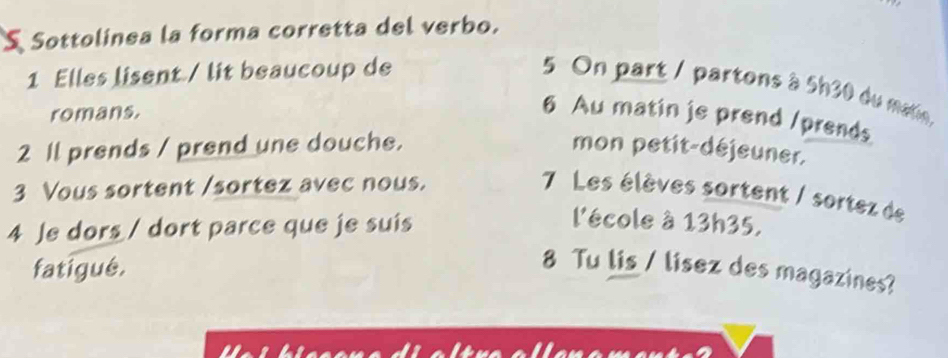 Sottolinea la forma corretta del verbo. 
1 Elles lisent / lit beaucoup de 
5 On part / partons à 5h30 du main, 
romans. 
6 Au matin je prend /prends 
2 Il prends / prend une douche. mon petit-déjeuner. 
3 Vous sortent /sortez avec nous. 
7 Les élèves sortent / sortez de 
4 Je dors / dort parce que je suis 
l'école à 13h35, 
fatigué. 
8 Tu lis / lisez des magazines?