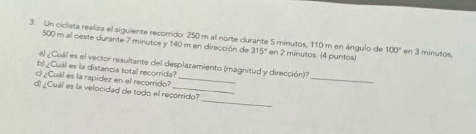 Un ciclista realiza el siguiente recorrido: 250 m al norte durante 5 minutos, 110 m en ángulo de 100° en 3 minutos,
500 m al oeste durante 7 minutos y 140 m en dirección de 315° en 2 minutos. (4 puntos) 
_ 
a) ¿Cuál es el vector resultante del desplazamiento (magnitud y dirección)? 
b) ¿Cuál es la distancia total recorrida? 
c) ¿Cuál es la rapidez en el recorrido?_ 
_ 
d) ¿Cuál es la velocidad de todo el recorrido?