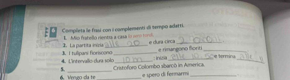 Completa le frasi con i complementi di tempo adatti. 
1. Mio fratello rientra a casa la sero tordi. 
2. La partita inizia_ e dura circa_ 
、 
3. I tulipani fioriscono _e rimangono fioriti_ 
4、 L'intervallo dura solo_ : inizia_ 
_ 
e termina 
5._ 
Cristoforo Colombo sbarcò in America. 
6. Vengo da te _e spero di fermarmi_