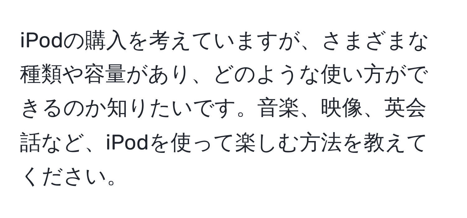 iPodの購入を考えていますが、さまざまな種類や容量があり、どのような使い方ができるのか知りたいです。音楽、映像、英会話など、iPodを使って楽しむ方法を教えてください。