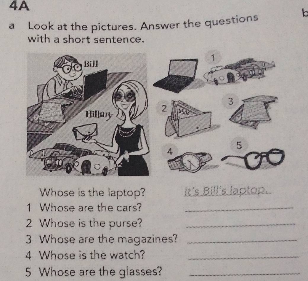 4A 
a Look at the pictures. Answer the questions 
b 
with a short sentence.
1
3
2
5
4
Whose is the laptop?_ 
n on 
1 Whose are the cars?_ 
2 Whose is the purse?_ 
3 Whose are the magazines?_ 
4 Whose is the watch?_ 
5 Whose are the glasses?_