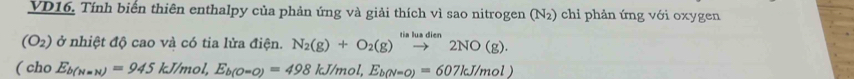 VD16. Tính biển thiên enthalpy của phản ứng và giải thích vì sao nitrogen (N₂) chỉ phản ứng với oxygen
(O_2) ở nhiệt độ cao và có tia lửa điện. N_2(g)+O_2(g)xrightarrow tialuadien2NO(g). 
( cho E_b(N=N)=945kJ/mol, E_b(O-O)=498kJ/mol, E_b(N=O)=607kJ/mol)