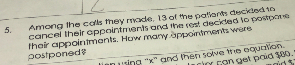 Among the calls they made, 13 of the patients decided to 
cancel their appointments and the rest decided to postpone 
their appointments. How many appointments were 
postponed? 
using “ x ” and then solve the equation. 
or can get paid $80.