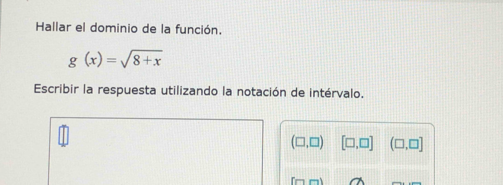 Hallar el dominio de la función.
g(x)=sqrt(8+x)
Escribir la respuesta utilizando la notación de intérvalo.
(□ ,□ ) [□ ,□ ] (□ ,□ ]