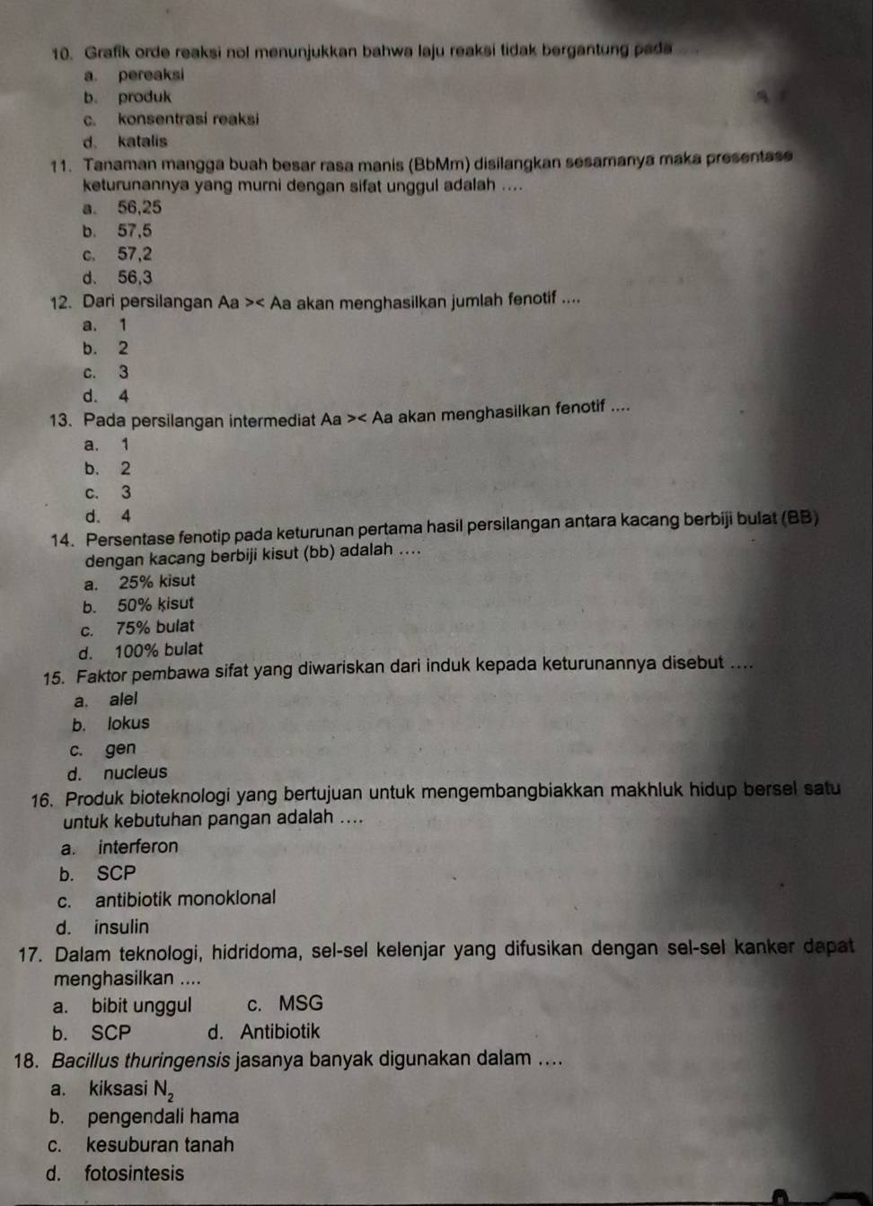 Grafik orde reaksi nol menunjukkan bahwa laju reaksi tidak bergantung pada
a. pereaksi
b. produk
c. konsentrasi reaksi
d katalis
11. Tanaman mangga buah besar rasa manis (BbMm) disilangkan sesamanya maka presentase
keturunannya yang murni dengan sifat unggul adalah ....
a. 56,25
b. 57,5
c. 57,2
d. 56,3
12. Dari persilangan Aa> Aa akan menghasilkan jumlah fenotif ....
a. 1
b. 2
c. 3
d. 4
13. Pada persilangan intermediat Aa> akan menghasilkan fenotif ....
a. 1
b. 2
c. 3
d. 4
14. Persentase fenotip pada keturunan pertama hasil persilangan antara kacang berbiji bulat (BB)
dengan kacang berbiji kisut (bb) adalah ....
a. 25% kisut
b. 50% kisut
c. 75% bulat
d. 100% bulat
15. Faktor pembawa sifat yang diwariskan dari induk kepada keturunannya disebut ....
a. alel
b. lokus
c. gen
d. nucleus
16. Produk bioteknologi yang bertujuan untuk mengembangbiakkan makhluk hidup bersel satu
untuk kebutuhan pangan adalah ....
a. interferon
b. SCP
c. antibiotik monoklonal
d. insulin
17. Dalam teknologi, hidridoma, sel-sel kelenjar yang difusikan dengan sel-sel kanker dapat
menghasilkan ....
a. bibit unggul c. MSG
b. SCP d. Antibiotik
18. Bacillus thuringensis jasanya banyak digunakan dalam ....
a. kiksasi N_2
b. pengendali hama
c. kesuburan tanah
d. fotosintesis