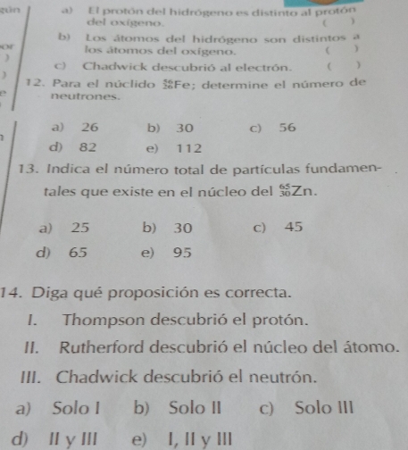 gún a) El protón del hidrógeno es distinto al protón
del oxígeno. ( )
b) Los átomos del hidrógeno son distintos a
or los átomos del oxígeno.  )
)
c) Chadwick descubrió al electrón. ( )
) 12. Para el núclido Fe; determine el número de
a neutrones.
a) 26 b) 30 c) 56
d) 82 e) 112
13. Indica el número total de partículas fundamen-
tales que existe en el núcleo del Zn.
a) 25 b) 30 c) 45
d) 65 e) 95
14. Diga qué proposición es correcta.
I. Thompson descubrió el protón.
II. Rutherford descubrió el núcleo del átomo.
III. Chadwick descubrió el neutrón.
a) Solo I b) Solo II c) Solo III
d) ⅡyⅢ e) I, I y Ⅲ