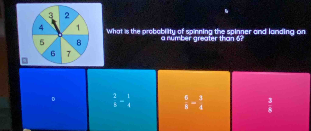 3 2
4 1 What is the probability of spinning the spinner and landing on
5 8
a number greater than 6?
6 7
0
 2/8 = 1/4 
 6/8 = 3/4 
 3/8 