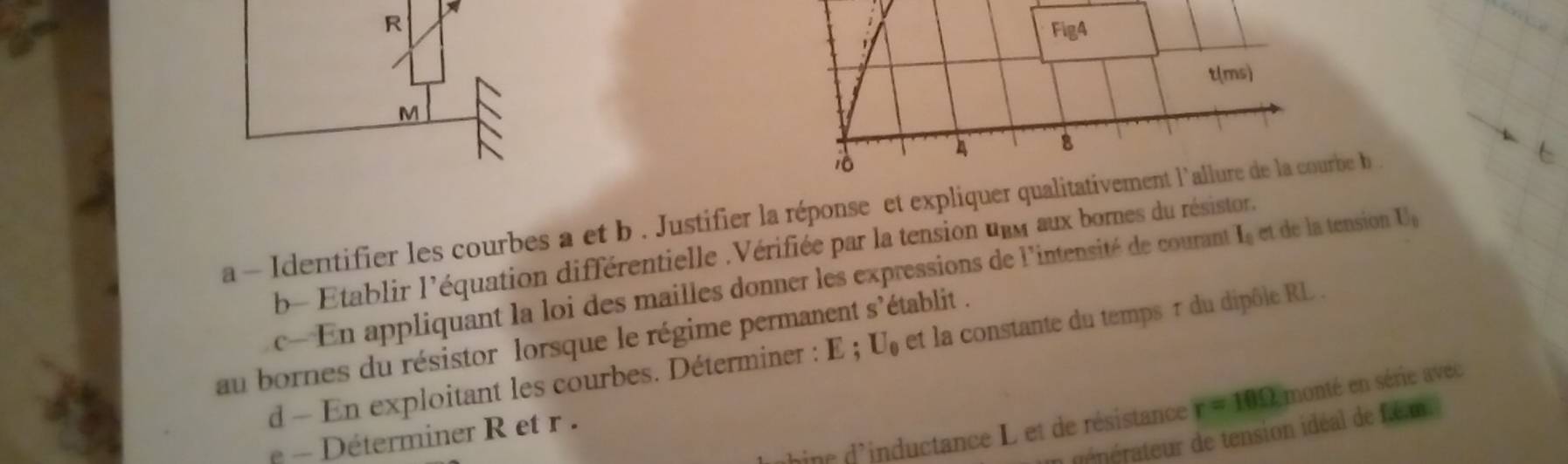 R
Fig4 
t(ms)
M
A 8
a - Identifier les courbes a et b . Justifier la réponse et expliquer qualitativement l'allure de la courbe b 
b- Etablir l'équation différentielle .Vérifiée par la tension unm aux bornes du résistor. 
c- En appliquant la loi des mailles donner les expressions de l'intensité de courant I_0 et de la tension U_0
au bornes du résistor lorsque le régime permanent s'établit . 
d En exploitant les courbes. Déterminer : E ; U_0 et la constante du temps τ du dipôle RL. 
inc d'inductance L et de résistance r=10Omega monté en série avec 
aérateur de tension idéal de f.é.m. 
Déterminer R et r.