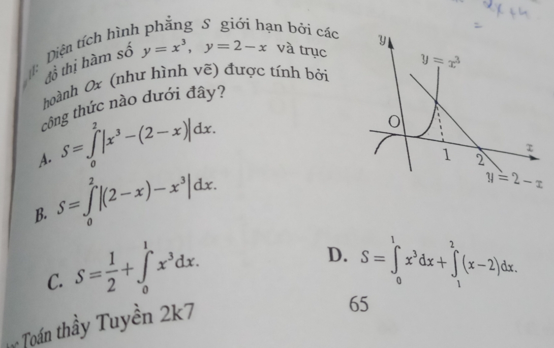 an bởi các
Diện tích hình y=x^3,y=2-x và trục
tổ thị hàm số
hoành 0x (như hình vẽ) được tính bởi
công thức nào dưới đây?
A. S=∈tlimits _0^(2|x^3)-(2-x)|dx.
B. S=∈tlimits _0^(2|(2-x)-x^3)|dx.
C. S= 1/2 +∈tlimits _0^(1x^3)dx.
D. S=∈tlimits _0^(1x^3)dx+∈tlimits _1^2(x-2)dx.
Toán thầy Tuyền 2k7
65