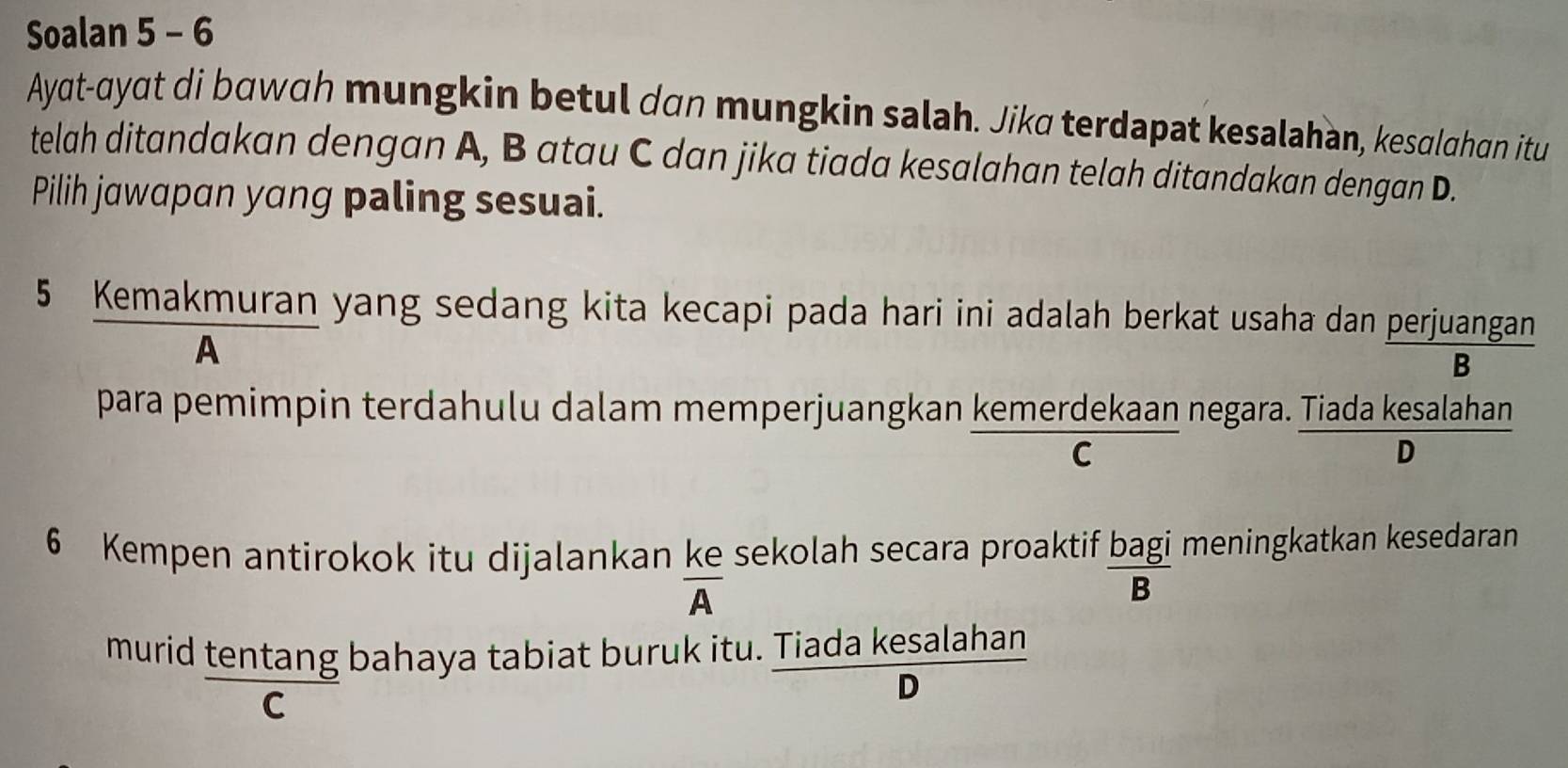 Soalan 5 - 6
Ayat-qyat di bɑwɑh mungkin betul dan mungkin salah. Jika terdapat kesalahan, kesalahan itu
telah ditandakan dengan A, B atau C dan jika tiada kesalahan telah ditandakan dengan D.
Pilih jawαpɑn yang paling sesuai.
5 Kemakmuran yang sedang kita kecapi pada hari ini adalah berkat usaha dan perjuangan
A
B
para pemimpin terdahulu dalam memperjuangkan kemerdekaan negara. Tiada kesalahan
C
D
6 Kempen antirokok itu dijalankan ke sekolah secara proaktif bagi meningkatkan kesedaran
A
B
murid tentang bahaya tabiat buruk itu. Tiada kesalahan
C
D