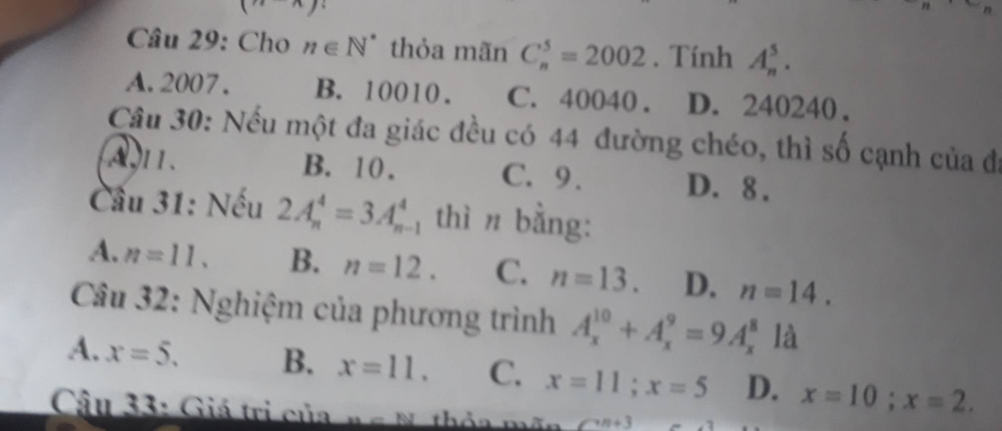 Cho n∈ N^* thỏa mãn C_n^5=2002. Tính A_n^5.
A. 2007. B. 10010. C. 40040. D. 240240.
Cầu 30: Nếu một đa giác đều có 44 đường chéo, thì số cạnh của đ
A, 1. B. 10. C. 9. D. 8.
Cầu 31: Nếu 2A_n^4=3A_(n-1)^4 thì n bằng:
A. n=11.
B. n=12. C. n=13. D. n=14. 
Câu 32: Nghiệm của phương trình A_x^(10)+A_x^9=9A_x^8 là
A. x=5.
B. x=11. C. x=11; x=5 D. x=10; x=2. 
Câu 33: Giá trị của n c N. thỏa mãn Cn+3