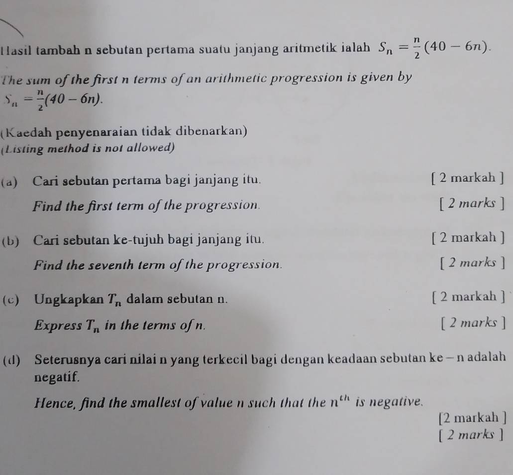 Hasil tambah n sebutan pertama suatu janjang aritmetik ialah S_n= n/2 (40-6n). 
The sum of the first n terms of an arithmetic progression is given by
S_n= n/2 (40-6n). 
(Kaedah penyenaraian tidak dibenarkan) 
(Listing method is not allowed) 
(a) Cari sebutan pertama bagi janjang itu. [ 2 markah ] 
Find the first term of the progression. [ 2 marks ] 
(b) Cari sebutan ke-tujuh bagi janjang itu. [ 2 markah ] 
Find the seventh term of the progression. [ 2 marks ] 
(c) Ungkapkan T_n dalam sebutan n. [ 2 markah ] 
Express T_n in the terms of n. [ 2 marks ] 
(d) Seterusnya cari nilai n yang terkecil bagi dengan keadaan sebutan ke — n adalah 
negatif. 
Hence, find the smallest of value n such that the n^(th) is negative. 
[2 markah ] 
[ 2 marks ]