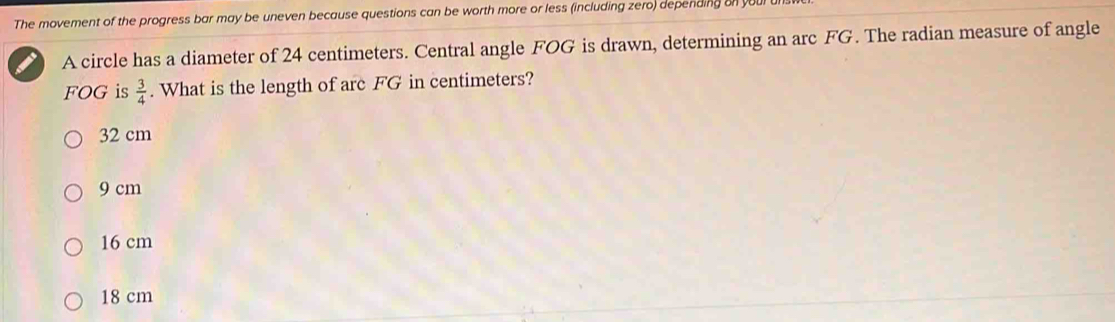 The movement of the progress bar may be uneven because questions can be worth more or less (including zero) depending on youl un
A circle has a diameter of 24 centimeters. Central angle FOG is drawn, determining an arc FG. The radian measure of angle
FOG is  3/4 . What is the length of arc FG in centimeters?
32 cm
9 cm
16 cm
18 cm