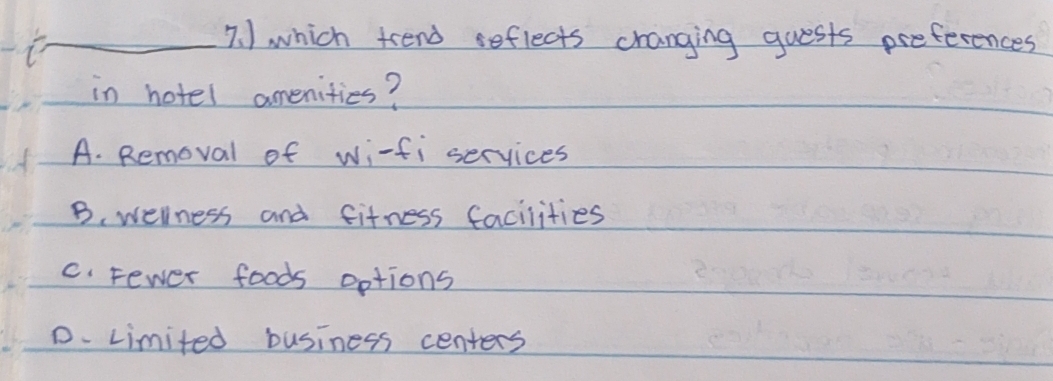 ) which trend seflects cranging guests preferences
in hotel amenities?
A. Removal of wi-fi services
B. welness and fifness facilities
c. Fewer foods options
D. Limited business centers