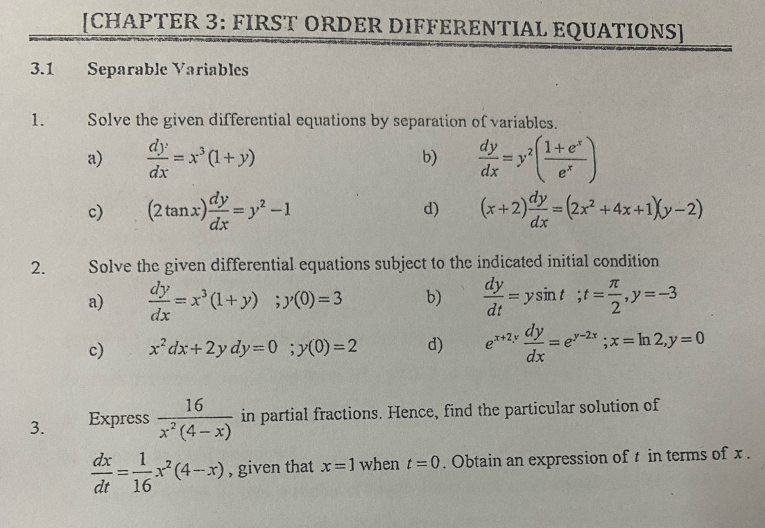 [CHAPTER 3: FIRST ORDER DIFFERENTIAL EQUATIONS] 
3.1 Separable Variables 
1. Solve the given differential equations by separation of variables. 
a)  dy/dx =x^3(1+y)  dy/dx =y^2( (1+e^x)/e^x )
b) 
c) (2tan x) dy/dx =y^2-1 d) (x+2) dy/dx =(2x^2+4x+1)(y-2)
2. Solve the given differential equations subject to the indicated initial condition 
a)  dy/dx =x^3(1+y); y(0)=3  dy/dt =ysin t; t= π /2 , y=-3
b) 
c) x^2dx+2ydy=0; y(0)=2 d) e^(x+2y) dy/dx =e^(y-2x); x=ln 2, y=0
3. Express  16/x^2(4-x)  in partial fractions. Hence, find the particular solution of
 dx/dt = 1/16 x^2(4-x) , given that x=1 when t=0. Obtain an expression of t in terms of x.