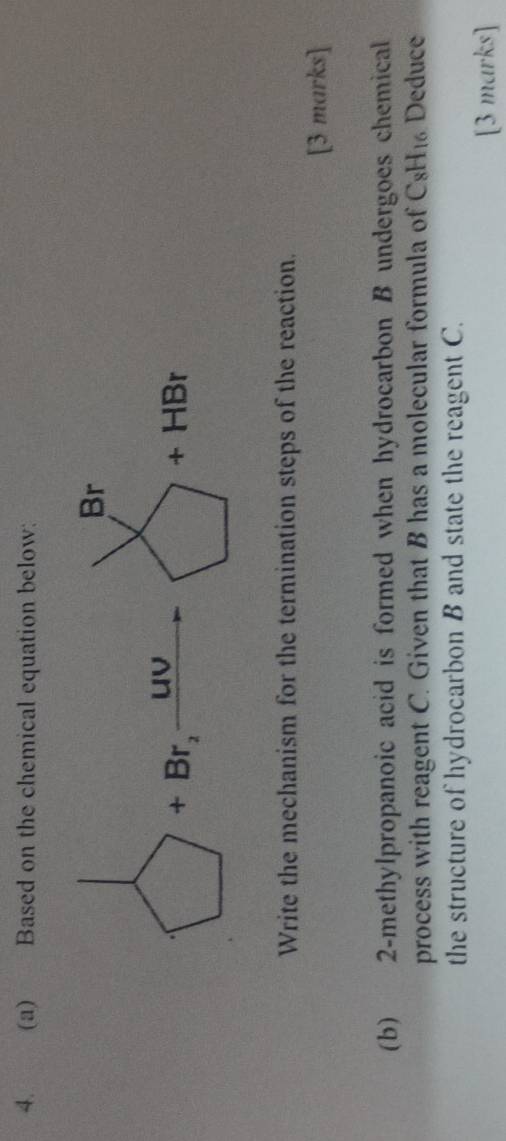 Based on the chemical equation below:
Write the mechanism for the termination steps of the reaction.
[3 marks]
(b) 2-methylpropanoic acid is formed when hydrocarbon B undergoes chemical
process with reagent C. Given that B has a molecular formula of C8H₁ Deduce
the structure of hydrocarbon B and state the reagent C.
[3 marks]