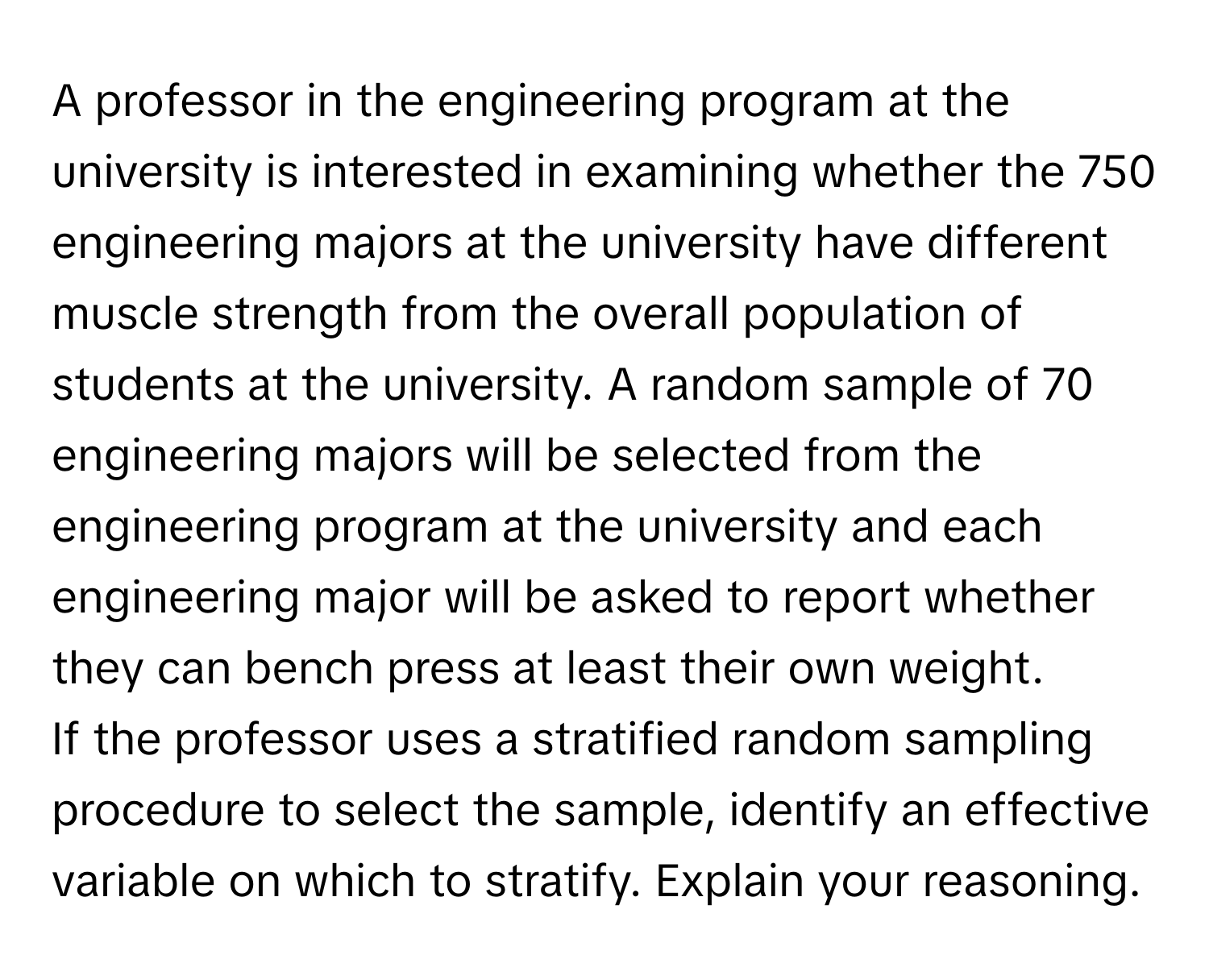 A professor in the engineering program at the university is interested in examining whether the 750 engineering majors at the university have different muscle strength from the overall population of students at the university. A random sample of 70 engineering majors will be selected from the engineering program at the university and each engineering major will be asked to report whether they can bench press at least their own weight.

If the professor uses a stratified random sampling procedure to select the sample, identify an effective variable on which to stratify. Explain your reasoning.