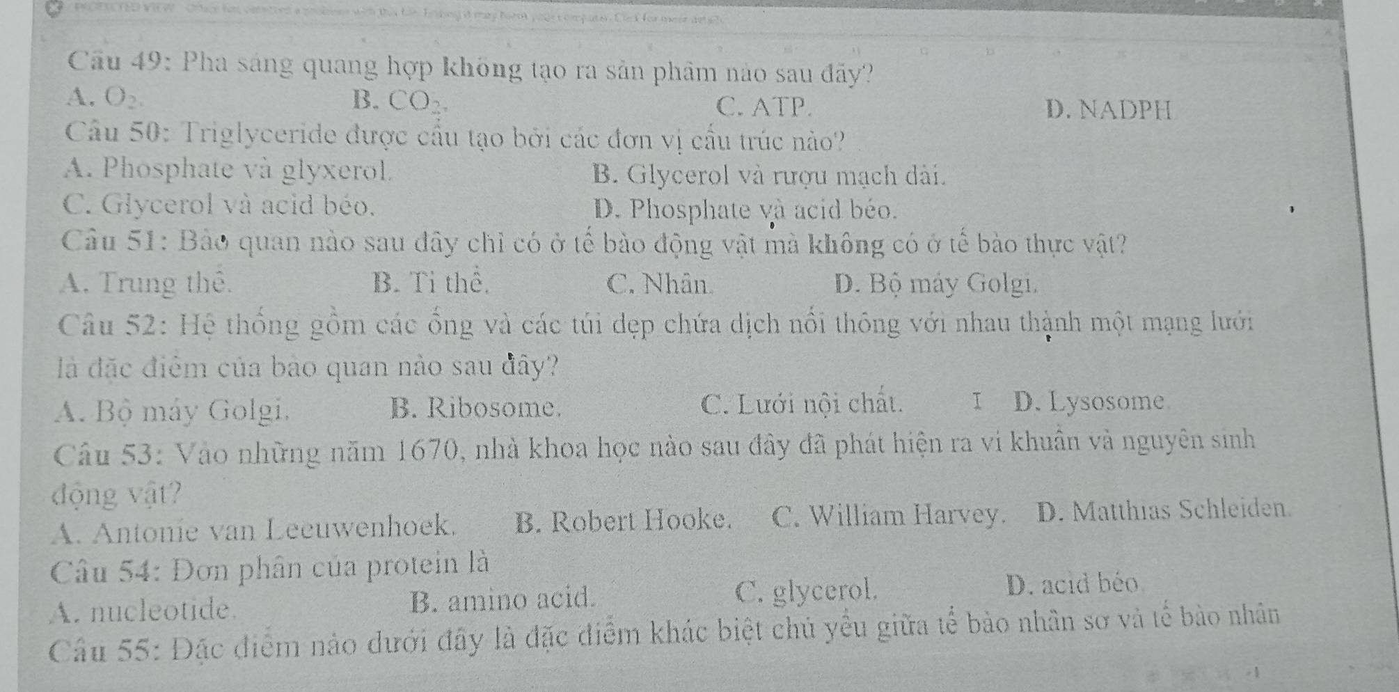 Cầu 49: Pha sáng quang hợp không tạo ra sản phẩm nào sau đãy?
A. O_2. B. CO_2 C. ATP. D. NADPH
Câu 50: Triglyceride được cầu tạo bởi các đơn vị cầu trúc nào?
A. Phosphate và glyxerol. B. Glycerol và rượu mạch dài.
C. Glycerol và acid béo. D. Phosphate và acid béo.
Câu 51: Bảo quan nào sau đây chỉ có ở tế bào động vật mà không có ở tể bào thực vật?
A. Trung thể. B. Tỉ thể. C. Nhân D. Bộ máy Golgi.
Câu 52: Hệ thống gồm các ổng và các túi dẹp chứa dịch nổi thông với nhau thành một mạng lưới
là đặc điểm của bảo quan nào sau đây?
A. Bộ máy Golgi, B. Ribosome. C. Lưới nội chất. I D. Lysosome
Câu 53: Vào những năm 1670, nhà khoa học nào sau đây đã phát hiện ra vi khuân và nguyên sinh
động vật
A. Antonie van Leeuwenhoek. B. Robert Hooke. C. William Harvey. D. Matthias Schleiden.
Câu 54: Đơn phân của protein là
A. nucleotide B. amino acid. C. glycerol.
D. acid béo
Câu 55: Đặc điểm nào dưới đây là đặc điểm khác biệt chủ yểu giữa tể bảo nhân sơ và tế bào nhân