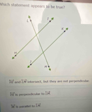 Which statement appears to be true?
overleftrightarrow HI and overleftrightarrow LM intersect, but they are not perpendicular.
overleftrightarrow HI is perpendicular to overleftrightarrow LM.
overleftrightarrow JK is parailel to overleftrightarrow LM