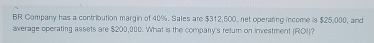 BR Company has a contribution margin of 40%. Sales are $312,600, net operating income is $25,000, and 
average operating assets are $200,000. What is the compary's return on investment (ROI)?