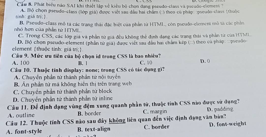 Googie Sies
Cầu 8. Phát biểu nào SAI khi thiết lập về kiểu bộ chọn dạng pseudo-class và pseudo-element ?
A. Bộ chọn pseudo-class (lớp giả) được viết sau dầu hai chẩm (:) theo củ pháp: :pseudo-class thuộc
tính: giá trị;.
B. Pseudo-class mô tả các trạng thái đặc biệt của phần tử HTML, còn pseudo-element mô tả các phần
nhỏ hơn của phần tử HTML.
C. Trong CSS, các lớp giả và phần tử giả đều không thể định dạng các trạng thái và phần tử của HTML.
D. Bộ chọn pseudo-element (phần tử giả) được viết sau dấu hai chẩm kép (::) theo củ pháp: ::pseudo-
element thuộc tính: giá trị;.
Câu 9. Mức ưu tiên của bộ chọn id trong CSS là bao nhiêu?
A. 100 B. 1 C. 10 D. 0
Câu 10. Thuộc tính display: none; trong CSS có tác dụng gì?
A. Chuyền phần tử thành phần tử nội tuyển
B. Ấn phần tử mà không hiển thị trên trang web
C. Chuyền phần tử thành phần tử block
D. Chuyền phần tử thành phần tử inline
Câu 11. Để định dạng vùng đệm xung quanh phần tử, thuộc tính CSS nào được sử dụng?
A. outline B. border C. margin D. padding
Câu 12. Thuộc tính CSS nào sau đây không liên quan đến việc định dạng văn bản?
A. font-style B. text-align C. border D. font-weight