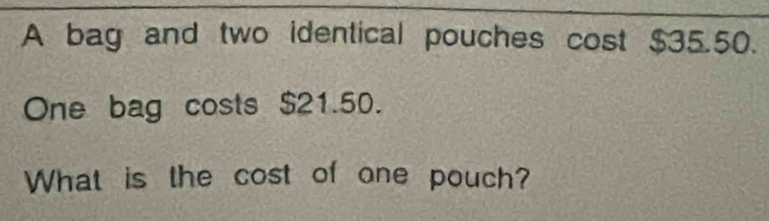 A bag and two identical pouches cost $35.50. 
One bag costs $21.50. 
What is the cost of one pouch?