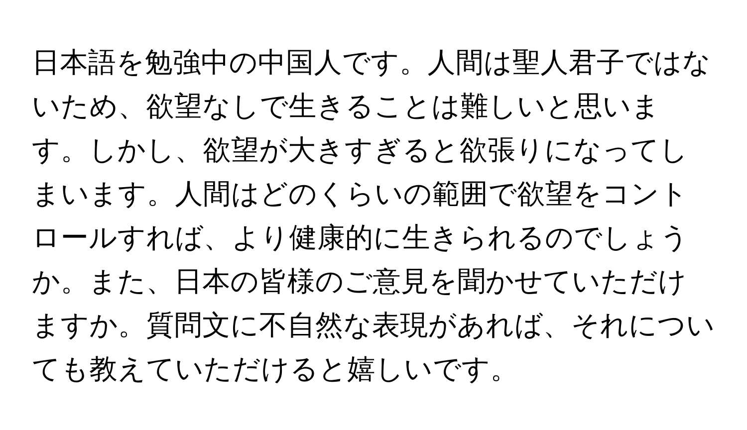 日本語を勉強中の中国人です。人間は聖人君子ではないため、欲望なしで生きることは難しいと思います。しかし、欲望が大きすぎると欲張りになってしまいます。人間はどのくらいの範囲で欲望をコントロールすれば、より健康的に生きられるのでしょうか。また、日本の皆様のご意見を聞かせていただけますか。質問文に不自然な表現があれば、それについても教えていただけると嬉しいです。