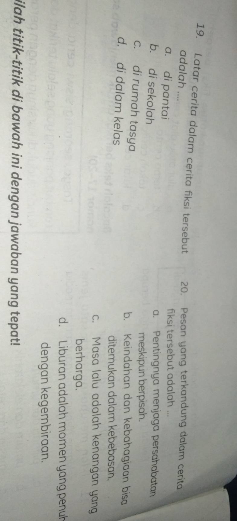 Latar cerita dalam cerita fiksi tersebut 20. Pesan yang terkandung dalam cerita
adalah ....
a. di pantai
fiksi tersebut adalah ...
b. di sekolah
a. Pentingnya menjaga persahabatan
meskipun berpisah.
c. di rumah tasya
b. Keindahan dan kebahagiaan bisa
d. di dalam kelas
ditemukan dalam kebebasan.
c. Masa lalu adalah kenangan yang
berharga.
d. Liburan adalah momen yang penuh
dengan kegembiraan.
ilah titik-titik di bawah ini dengan jawaban yang tepat!