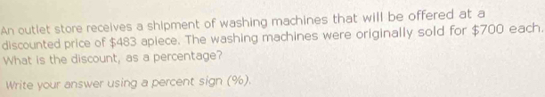 An outlet store receives a shipment of washing machines that will be offered at a 
discounted price of $483 apiece. The washing machines were originally sold for $700 each. 
What is the discount, as a percentage? 
Write your answer using a percent sign (%).