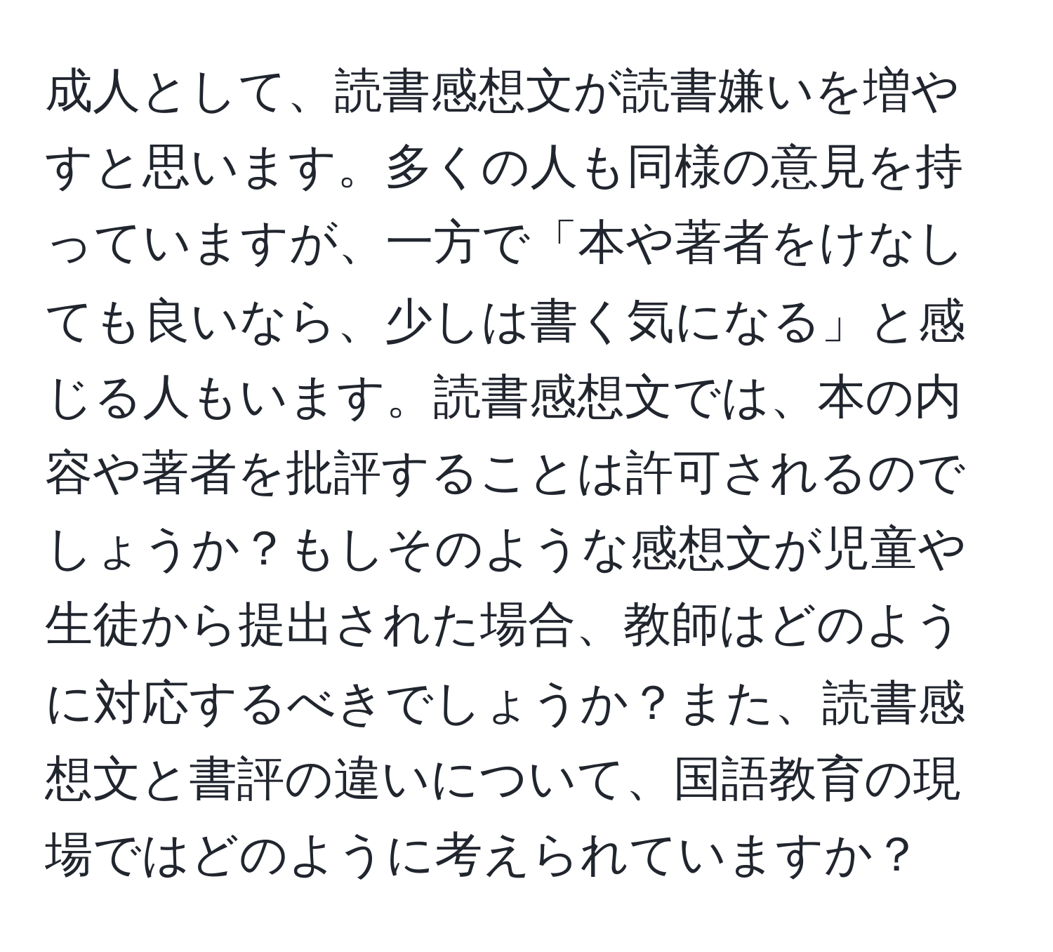 成人として、読書感想文が読書嫌いを増やすと思います。多くの人も同様の意見を持っていますが、一方で「本や著者をけなしても良いなら、少しは書く気になる」と感じる人もいます。読書感想文では、本の内容や著者を批評することは許可されるのでしょうか？もしそのような感想文が児童や生徒から提出された場合、教師はどのように対応するべきでしょうか？また、読書感想文と書評の違いについて、国語教育の現場ではどのように考えられていますか？