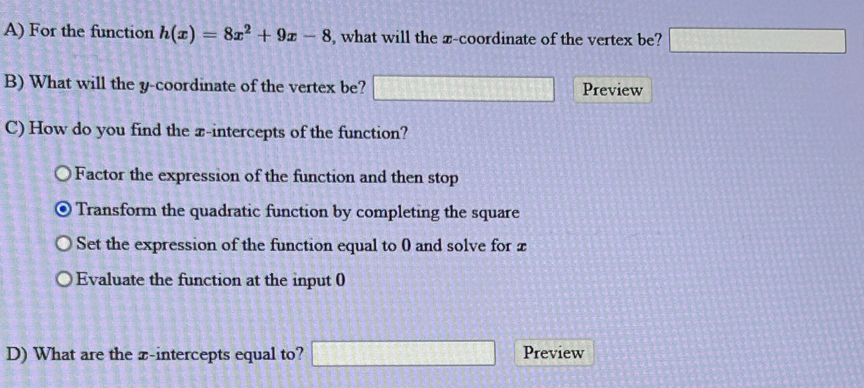 For the function h(x)=8x^2+9x-8 , what will the x-coordinate of the vertex be? □ 
B) What will the y-coordinate of the vertex be? □ Preview
C) How do you find the x-intercepts of the function?
Factor the expression of the function and then stop
Transform the quadratic function by completing the square
Set the expression of the function equal to 0 and solve for x
Evaluate the function at the input 0
D) What are the x-intercepts equal to? □ Preview