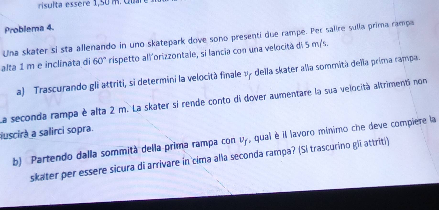 risulta essèré 1,50 m. Quare 
Problema 4. 
Una skater si sta allenando in uno skatepark dove sono presenti due rampe. Per salire sulla prima rampa 
alta 1 m e inclinata di 60° rispetto all’orizzontale, si lancia con una velocità di 5 m/s. 
a) Trascurando gli attriti, si determini la velocità finale vy della skater alla sommità della prima rampa. 
La seconda rampa è alta 2 m. La skater si rende conto di dover aumentare la sua velocità altrimenti non 
uscira a salirci sopra. 
b) Partendo dalla sommità della prima rampa con vy, qual è il lavoro mínimo che deve compiere la 
skater per essere sicura di arrivare in cima alla seconda rampa? (Si trascurino gli attriti)